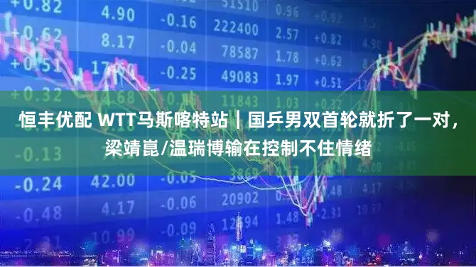 恒丰优配 WTT马斯喀特站︱国乒男双首轮就折了一对，梁靖崑/温瑞博输在控制不住情绪