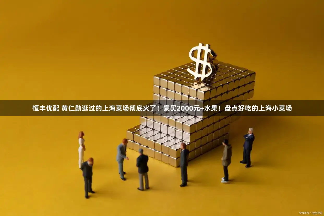 恒丰优配 黄仁勋逛过的上海菜场彻底火了！豪买2000元+水果！盘点好吃的上海小菜场