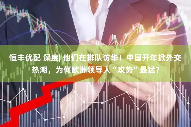 恒丰优配 深度| 他们在排队访华！中国开年掀外交热潮，为何欧洲领导人“攻势”最猛？