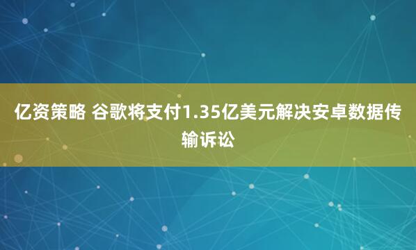 亿资策略 谷歌将支付1.35亿美元解决安卓数据传输诉讼