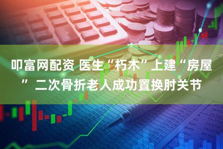 叩富网配资 医生“朽木”上建“房屋” 二次骨折老人成功置换肘关节