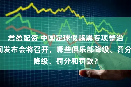君盈配资 中国足球假赌黑专项整治行动新闻发布会将召开，哪些俱乐部降级、罚分和罚款？