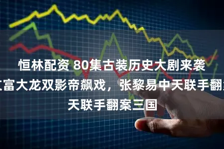 恒林配资 80集古装历史大剧来袭，姜文富大龙双影帝飙戏，张黎易中天联手翻案三国