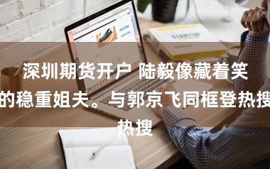 深圳期货开户 陆毅像藏着笑的稳重姐夫。与郭京飞同框登热搜