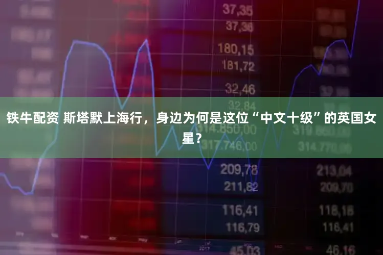 铁牛配资 斯塔默上海行，身边为何是这位“中文十级”的英国女星？
