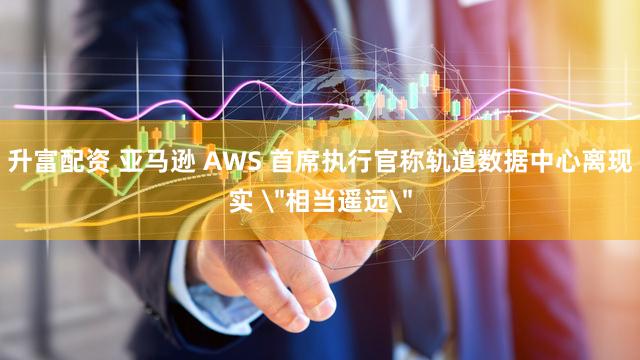 升富配资 亚马逊 AWS 首席执行官称轨道数据中心离现实 ＂相当遥远＂