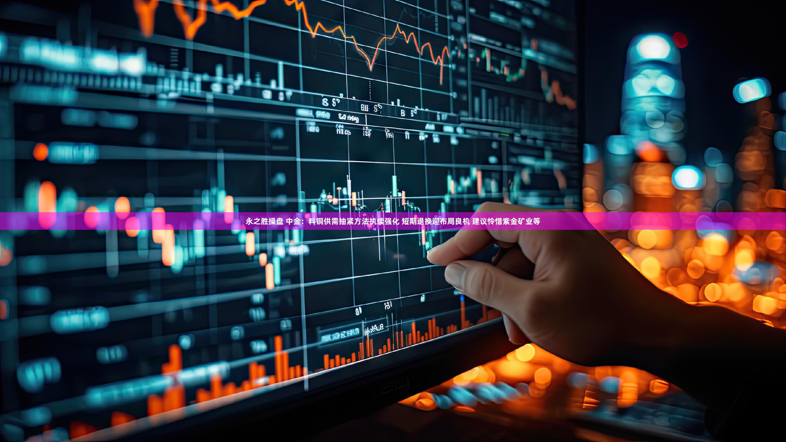 永之胜操盘 中金：料铜供需抽紧方法执续强化 短期退换迎布局良机 建议怜惜紫金矿业等