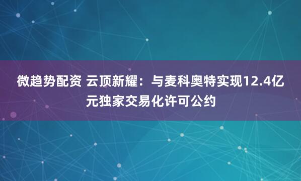 微趋势配资 云顶新耀：与麦科奥特实现12.4亿元独家交易化许可公约