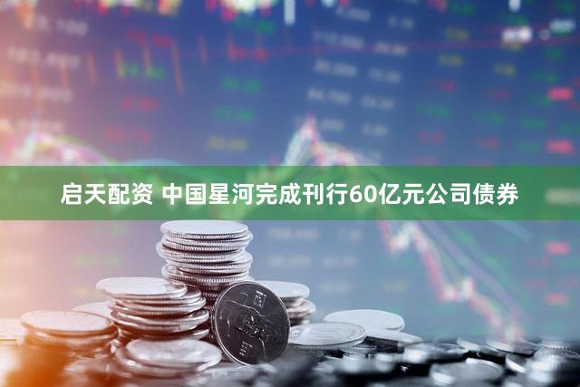 启天配资 中国星河完成刊行60亿元公司债券