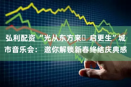 弘利配资 “光从东方来・启更生”城市音乐会： 邀你解锁新春终结庆典感
