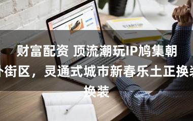 财富配资 顶流潮玩IP鸠集朝外街区，灵通式城市新春乐土正换装