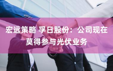 宏远策略 孚日股份：公司现在莫得参与光伏业务