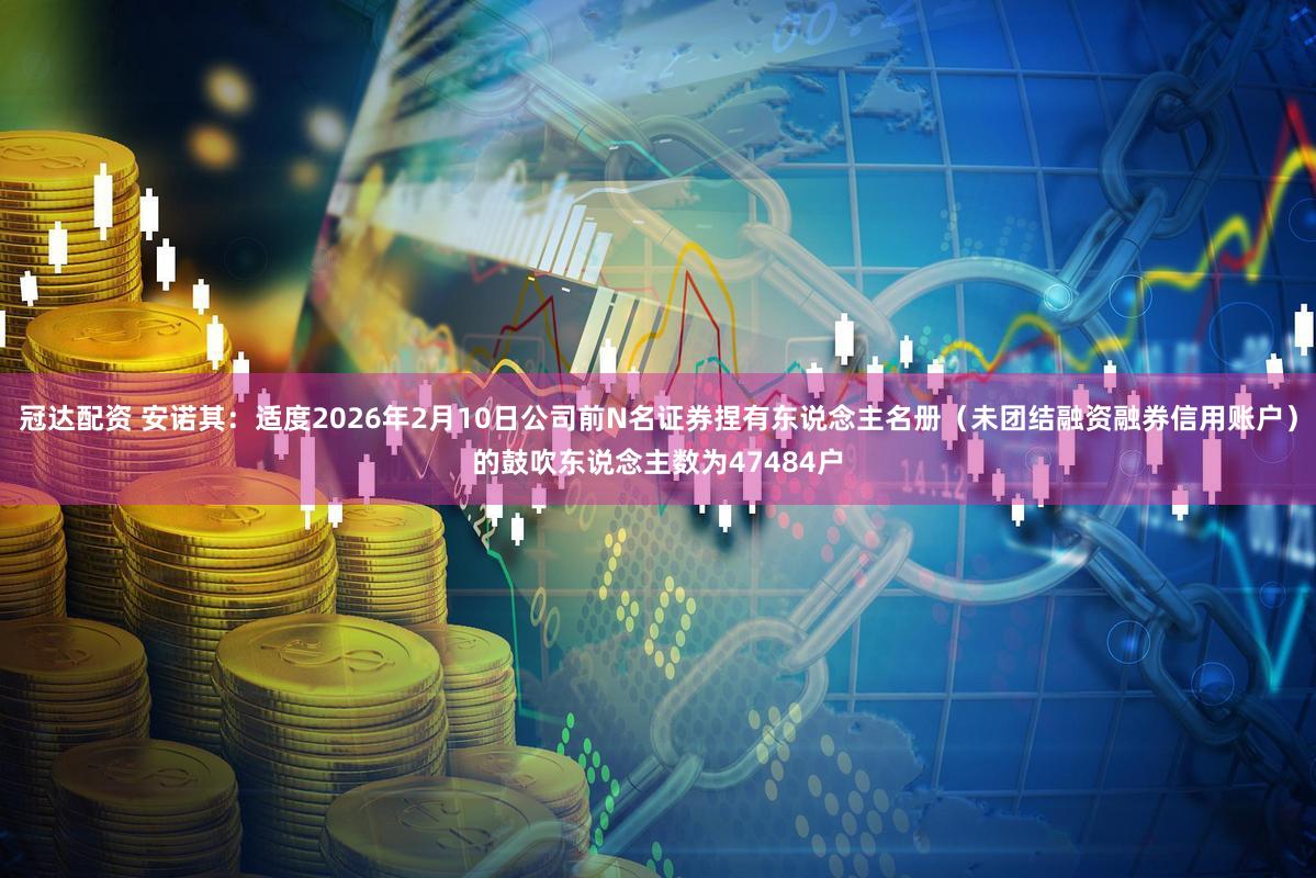 冠达配资 安诺其：适度2026年2月10日公司前N名证券捏有东说念主名册（未团结融资融券信用账户）的鼓吹东说念主数为47484户