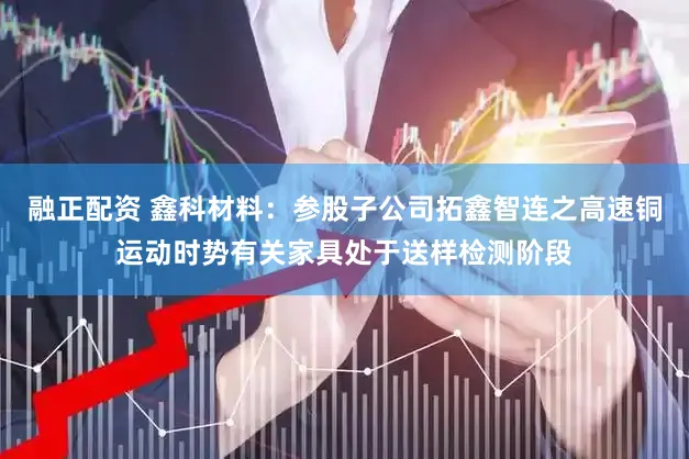 融正配资 鑫科材料：参股子公司拓鑫智连之高速铜运动时势有关家具处于送样检测阶段
