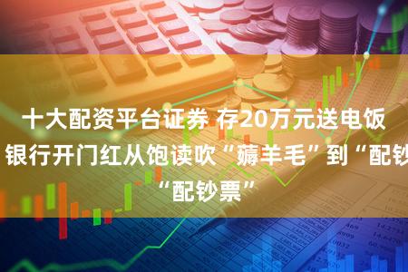 十大配资平台证券 存20万元送电饭煲，银行开门红从饱读吹“薅羊毛”到“配钞票”