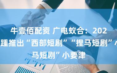 牛壹佰配资 广电蚁合：2024年接踵推出“西部短剧”“捏马短剧”小要津