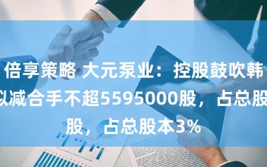 倍享策略 大元泵业：控股鼓吹韩元富拟减合手不超5595000股，占总股本3%