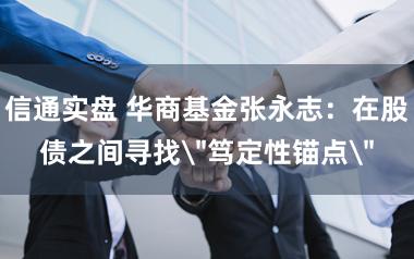 信通实盘 华商基金张永志：在股债之间寻找＂笃定性锚点＂