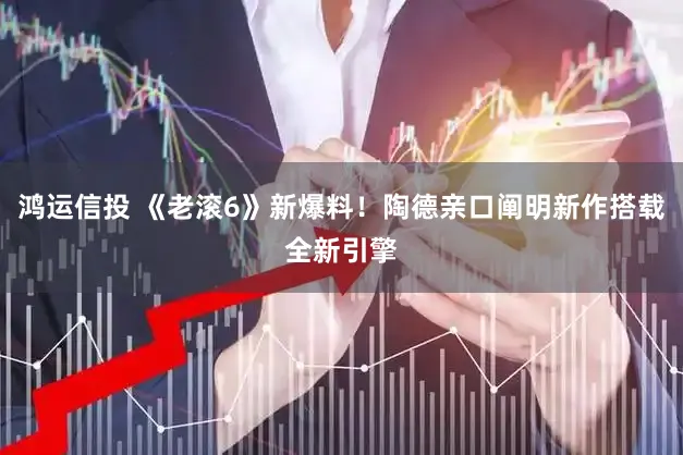 鸿运信投 《老滚6》新爆料！陶德亲口阐明新作搭载全新引擎