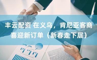 丰云配资 在义乌，肯尼亚客商喜迎新订单（新春走下层）