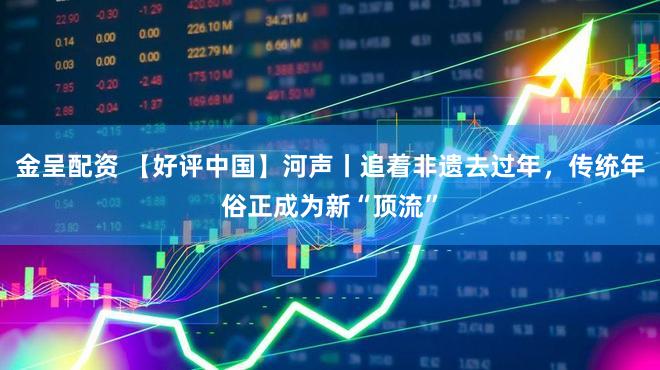 金呈配资 【好评中国】河声丨追着非遗去过年，传统年俗正成为新“顶流”