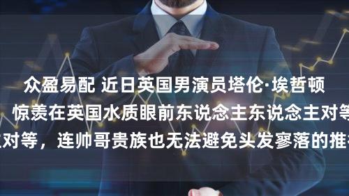 众盈易配 近日英国男演员塔伦·埃哲顿秃头形象激勉热议，惊羡在英国水质眼前东说念主东说念主对等，连帅哥贵族也无法避免头发寥落的推行令东说念主无奈
