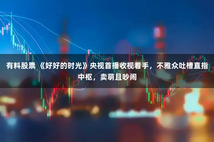 有料股票 《好好的时光》央视首播收视着手，不雅众吐槽直指中枢，卖萌且吵闹