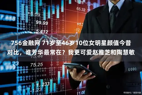 756金融网 71岁至46岁10位女明星颜值今昔对比，谁芳华最常在？我更可爱赵雅芝和陶慧敏