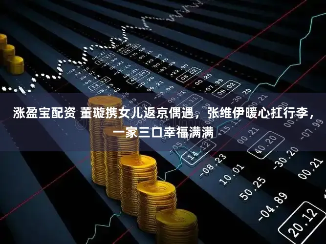 涨盈宝配资 董璇携女儿返京偶遇，张维伊暖心扛行李，一家三口幸福满满