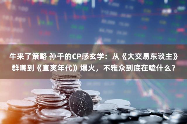 牛来了策略 孙千的CP感玄学：从《大交易东谈主》群嘲到《直爽年代》爆火，不雅众到底在嗑什么？