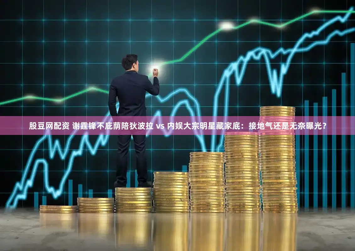 股豆网配资 谢霆锋不庇荫陪狄波拉 vs 内娱大宗明星藏家底：接地气还是无奈曝光？