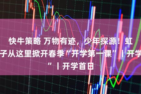 快牛策略 万物有迹，少年探源！虹口学子从这里掀开春季“开学第一课”丨开学首日