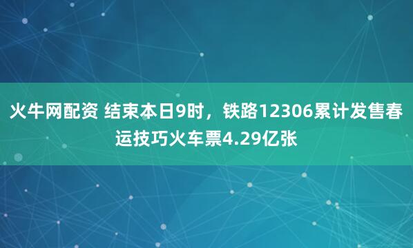火牛网配资 结束本日9时，铁路12306累计发售春运技巧火车票4.29亿张