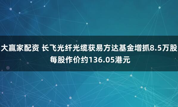 大赢家配资 长飞光纤光缆获易方达基金增抓8.5万股 每股作价约136.05港元
