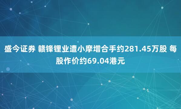 盛今证券 赣锋锂业遭小摩增合手约281.45万股 每股作价约69.04港元