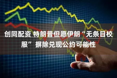 创同配资 特朗普但愿伊朗“无条目校服” 摒除兑现公约可能性