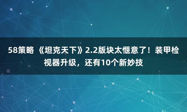 58策略 《坦克天下》2.2版块太惬意了！装甲检视器升级，还有10个新妙技