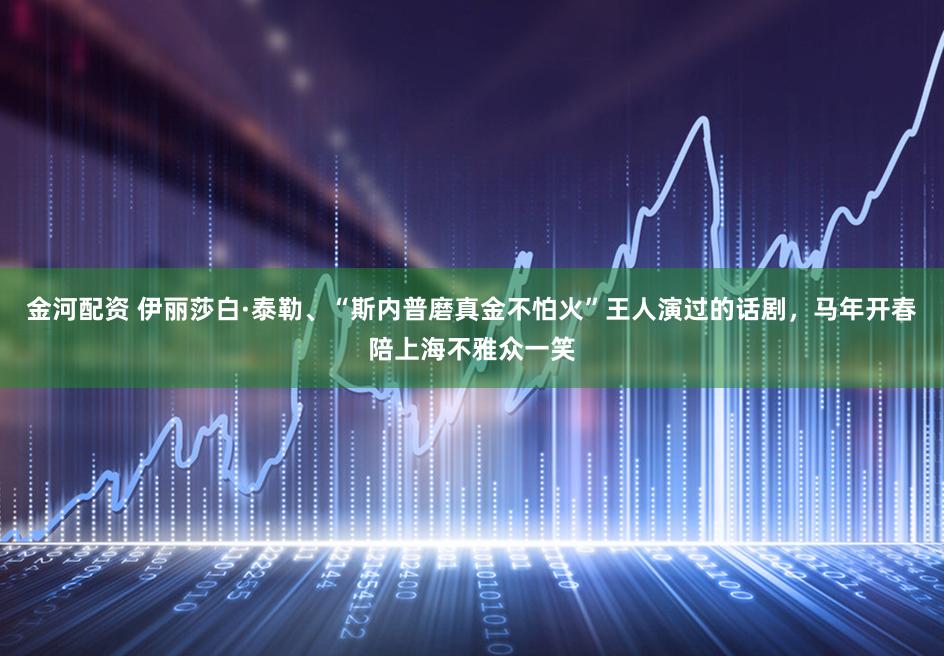 金河配资 伊丽莎白·泰勒、“斯内普磨真金不怕火”王人演过的话剧，马年开春陪上海不雅众一笑