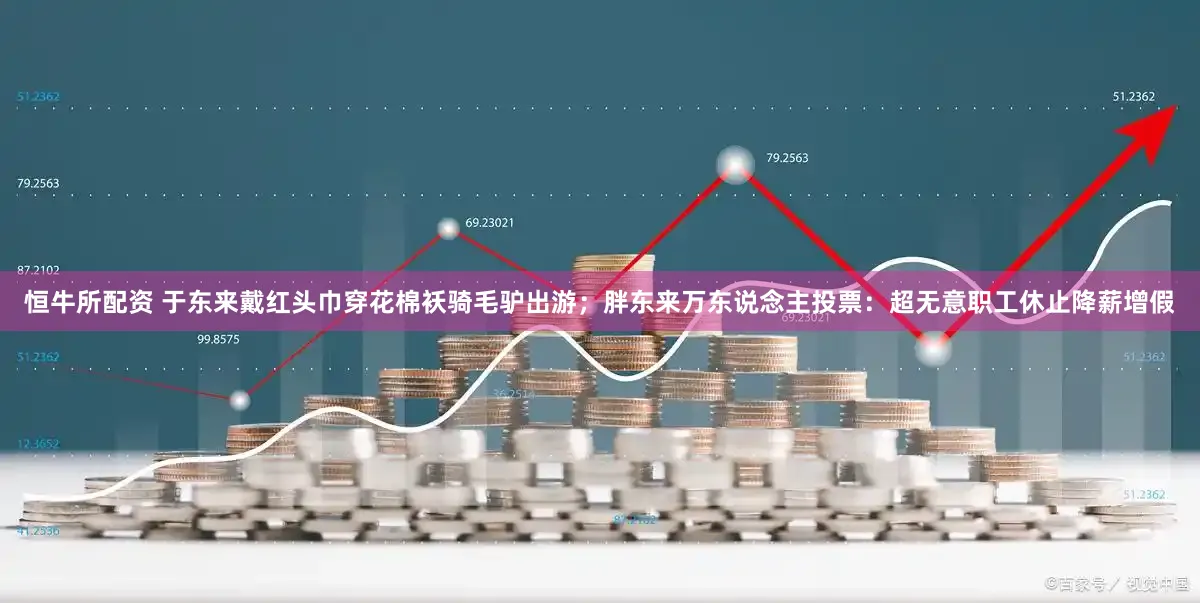 恒牛所配资 于东来戴红头巾穿花棉袄骑毛驴出游；胖东来万东说念主投票：超无意职工休止降薪增假