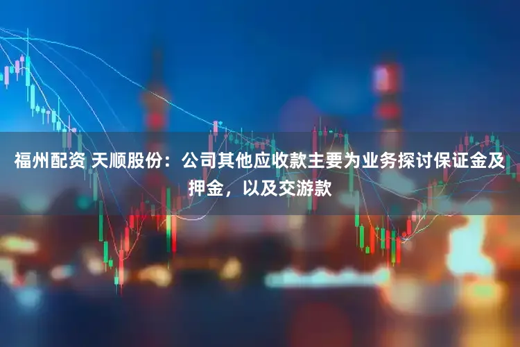 福州配资 天顺股份：公司其他应收款主要为业务探讨保证金及押金，以及交游款