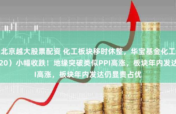 北京越大股票配资 化工板块移时休整，华宝基金化工ETF（516020）小幅收跌！地缘突破类似PPI高涨，板块年内发达仍显贵占优