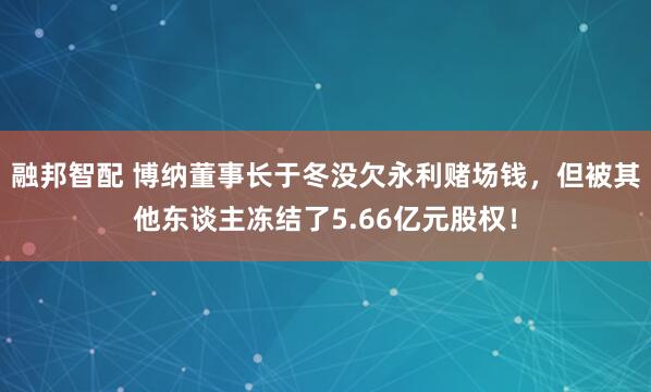 融邦智配 博纳董事长于冬没欠永利赌场钱，但被其他东谈主冻结了5.66亿元股权！