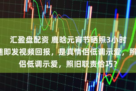 汇盈盘配资 鹿晗元宵节晒照3小时后，关晓彤随即发视频回报，是真情侣低调示爱，照旧职责恰巧？