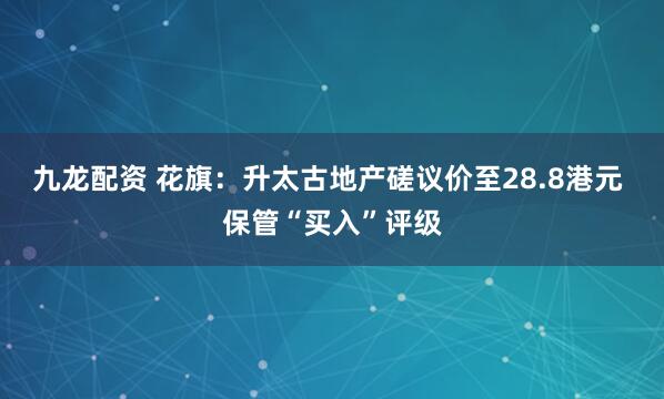 九龙配资 花旗：升太古地产磋议价至28.8港元 保管“买入”评级
