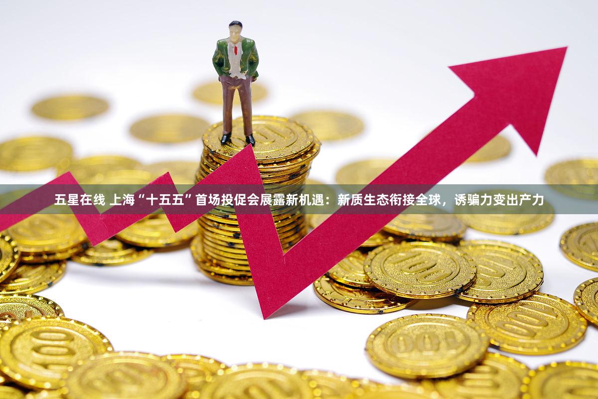 五星在线 上海“十五五”首场投促会展露新机遇：新质生态衔接全球，诱骗力变出产力