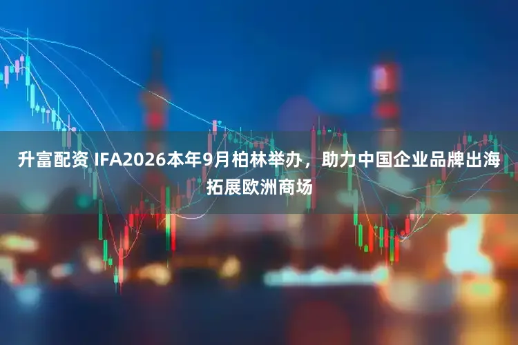升富配资 IFA2026本年9月柏林举办，助力中国企业品牌出海拓展欧洲商场