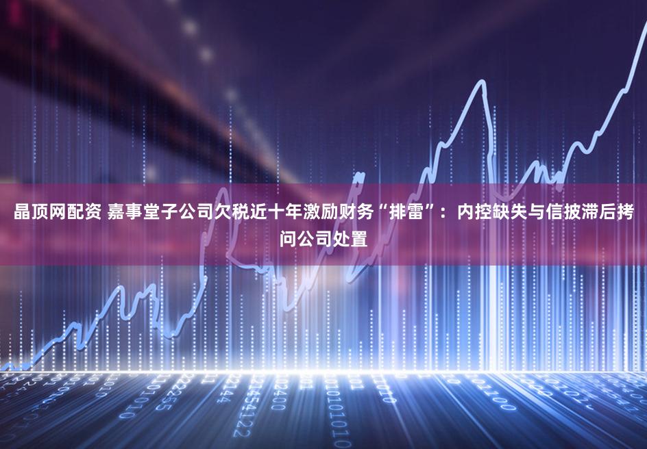 晶顶网配资 嘉事堂子公司欠税近十年激励财务“排雷”:内控缺失与信披滞后拷问公司处置
