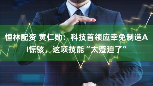 恒林配资 黄仁勋:科技首领应幸免制造AI惊骇,这项技能“太蹙迫了”