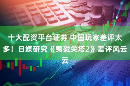 十大配资平台证券 中国玩家差评太多!日媒研究《夷戮尖塔2》差评风云