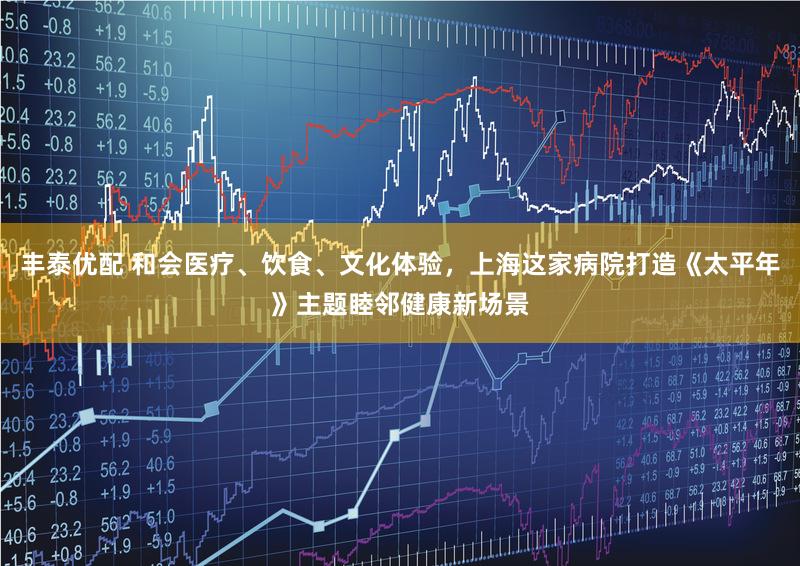 丰泰优配 和会医疗、饮食、文化体验,上海这家病院打造《太平年》主题睦邻健康新场景